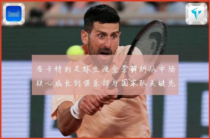 洛卡特利足球生涯全景解析从中场核心成长到俱乐部与国家队关键先生：最新赛事动态与深度分析