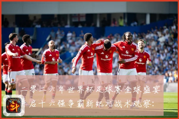 二零二六年世界杯足球赛全球盛宴开启十六强争霸新纪元战术观察：最新赛事动态与深度分析