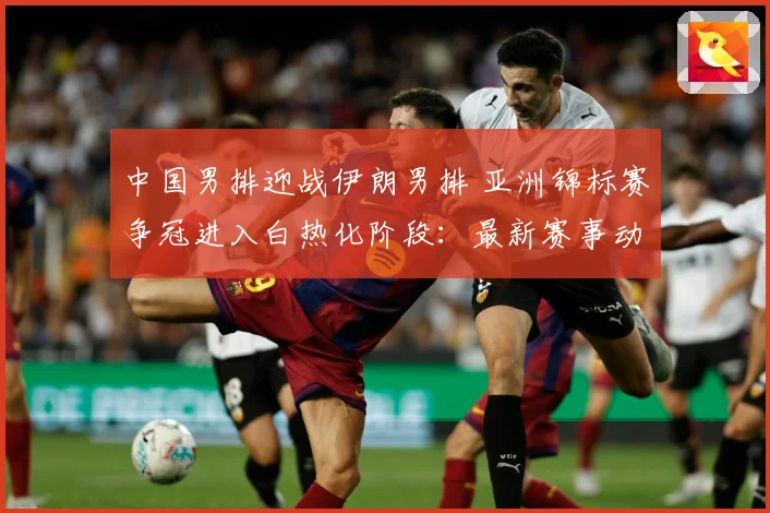 中国男排迎战伊朗男排 亚洲锦标赛争冠进入白热化阶段：最新赛事动态与深度分析