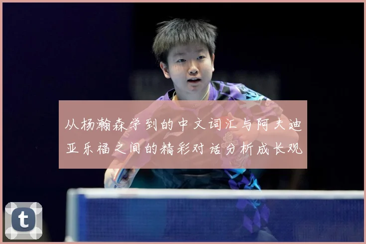 从杨瀚森学到的中文词汇与阿夫迪亚乐福之间的精彩对话分析成长观察：最新赛事动态与深度分析