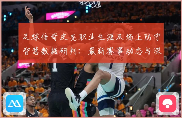 足球传奇皮克职业生涯及场上防守智慧数据研判：最新赛事动态与深度分析