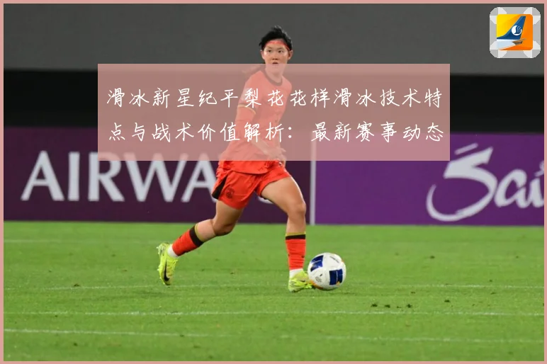 滑冰新星纪平梨花花样滑冰技术特点与战术价值解析：最新赛事动态与深度分析