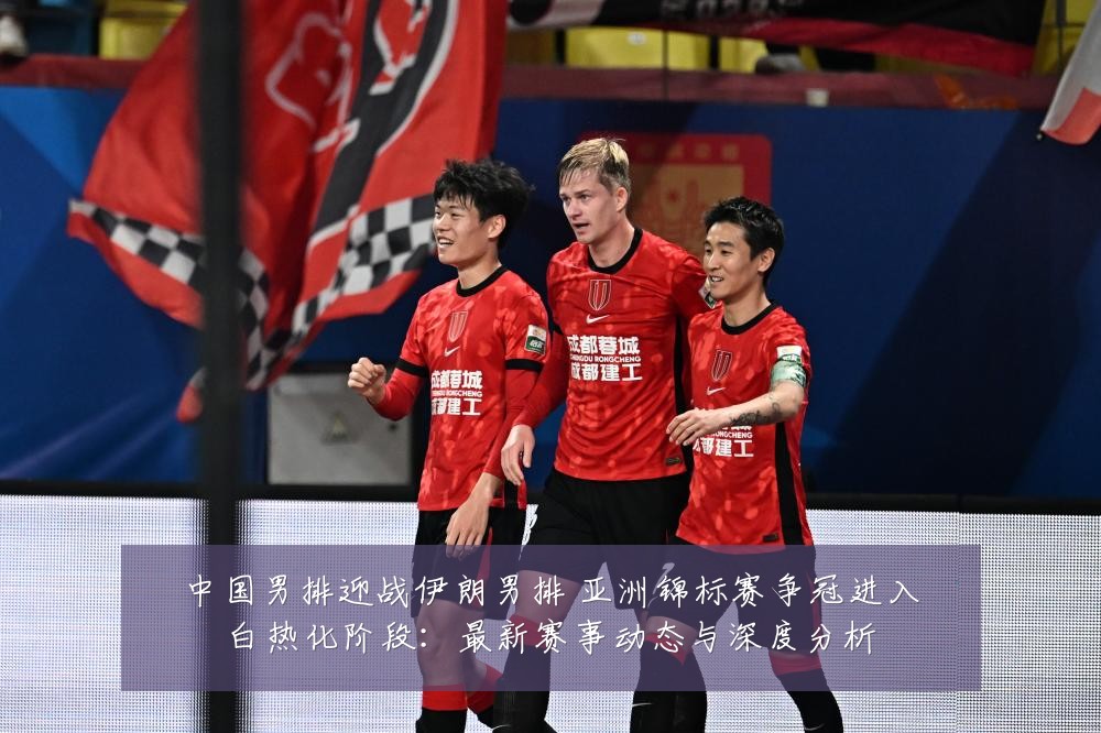 中国男排迎战伊朗男排 亚洲锦标赛争冠进入白热化阶段:最新赛事动态与深度分析