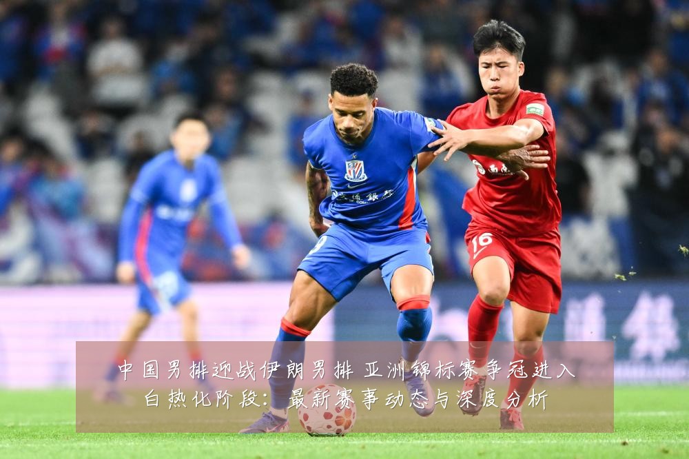 中国男排迎战伊朗男排 亚洲锦标赛争冠进入白热化阶段:最新赛事动态与深度分析