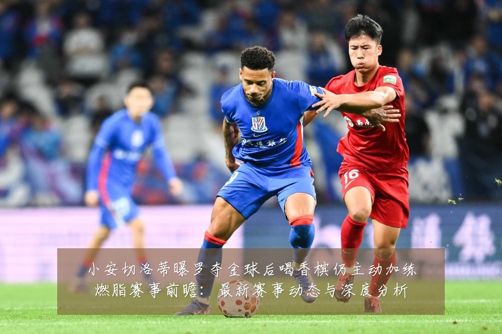 小安切洛蒂曝罗夺金球后喝香槟仍主动加练燃脂赛事前瞻：最新赛事动态与深度分析
